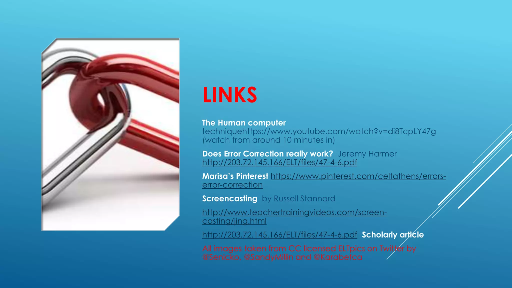 LINKS
The Human computer
techniquehttps://www.youtube.com/watch?v=di8TcpLY47g
(watch from around 10 minutes in)
Does Error Correction really work? Jeremy Harmer
http://203.72.145.166/ELT/files/47-4-6.pdf
Marisa’s Pinterest https://www.pinterest.com/celtathens/errors-
error-correction
Screencasting by Russell Stannard
http://www.teachertrainingvideos.com/screen-
casting/jing.html
http://203.72.145.166/ELT/files/47-4-6.pdf Scholarly article
All images taken from CC licensed ELTpics on Twitter by
@Senicko, @SandyMillin and @Karabetca
 