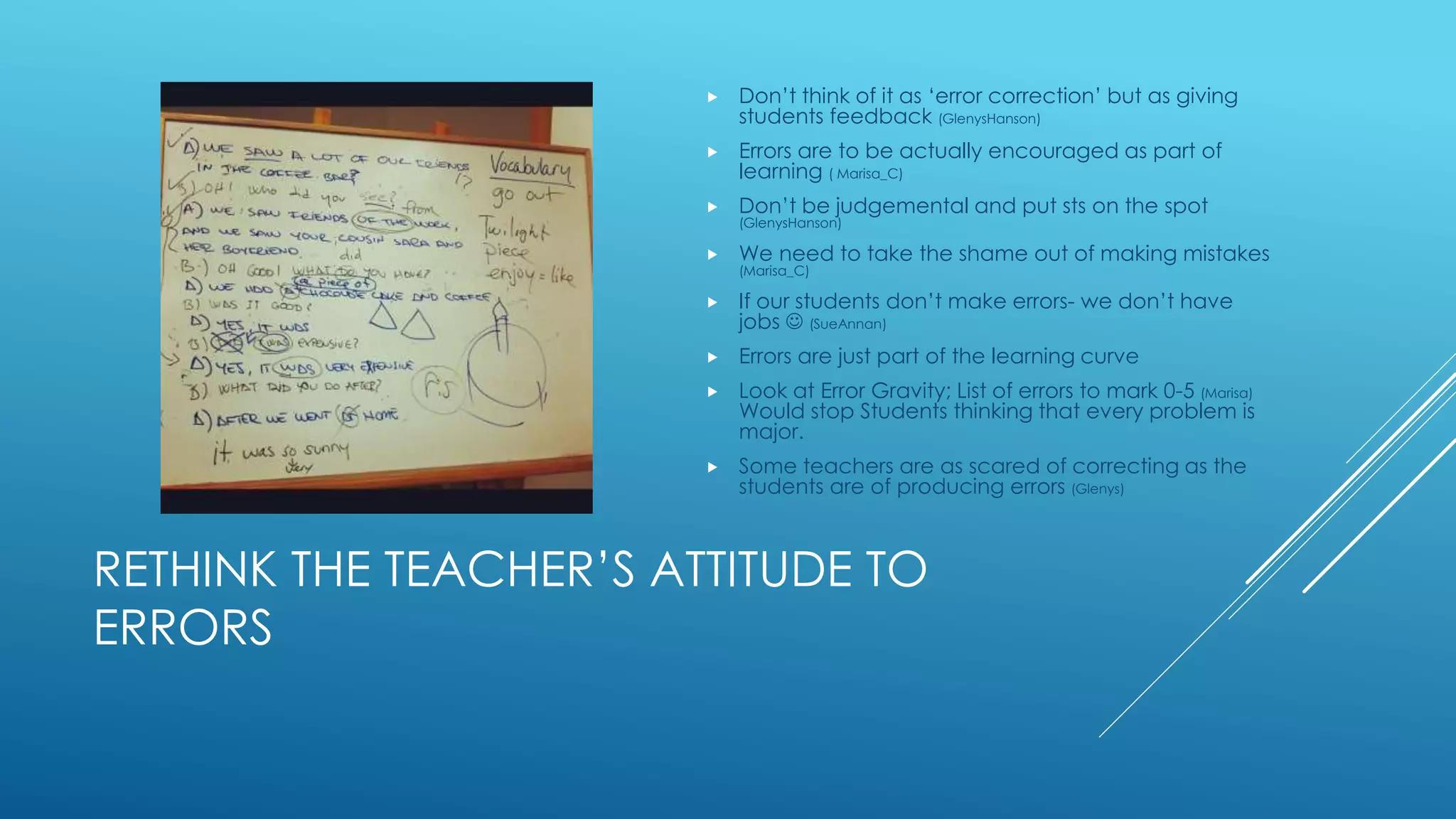 RETHINK THE TEACHER’S ATTITUDE TO
ERRORS
 Don’t think of it as ‘error correction’ but as giving
students feedback (GlenysHanson)
 Errors are to be actually encouraged as part of
learning ( Marisa_C)
 Don’t be judgemental and put sts on the spot
(GlenysHanson)
 We need to take the shame out of making mistakes
(Marisa_C)
 If our students don’t make errors- we don’t have
jobs  (SueAnnan)
 Errors are just part of the learning curve
 Look at Error Gravity; List of errors to mark 0-5 (Marisa)
Would stop Students thinking that every problem is
major.
 Some teachers are as scared of correcting as the
students are of producing errors (Glenys)
 
