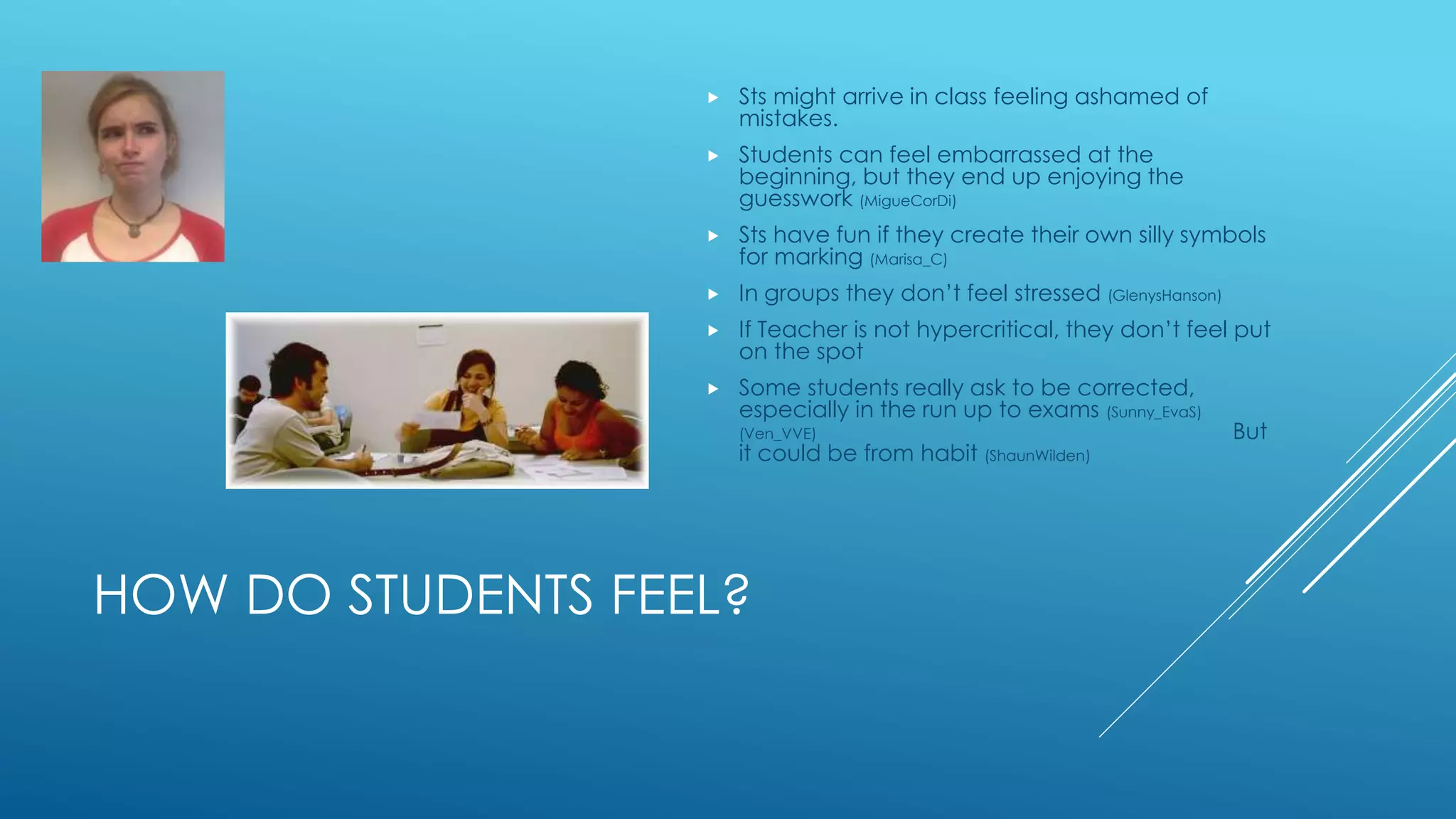 HOW DO STUDENTS FEEL?
 Sts might arrive in class feeling ashamed of
mistakes.
 Students can feel embarrassed at the
beginning, but they end up enjoying the
guesswork (MigueCorDi)
 Sts have fun if they create their own silly symbols
for marking (Marisa_C)
 In groups they don’t feel stressed (GlenysHanson)
 If Teacher is not hypercritical, they don’t feel put
on the spot
 Some students really ask to be corrected,
especially in the run up to exams (Sunny_EvaS)
(Ven_VVE) But
it could be from habit (ShaunWilden)
 