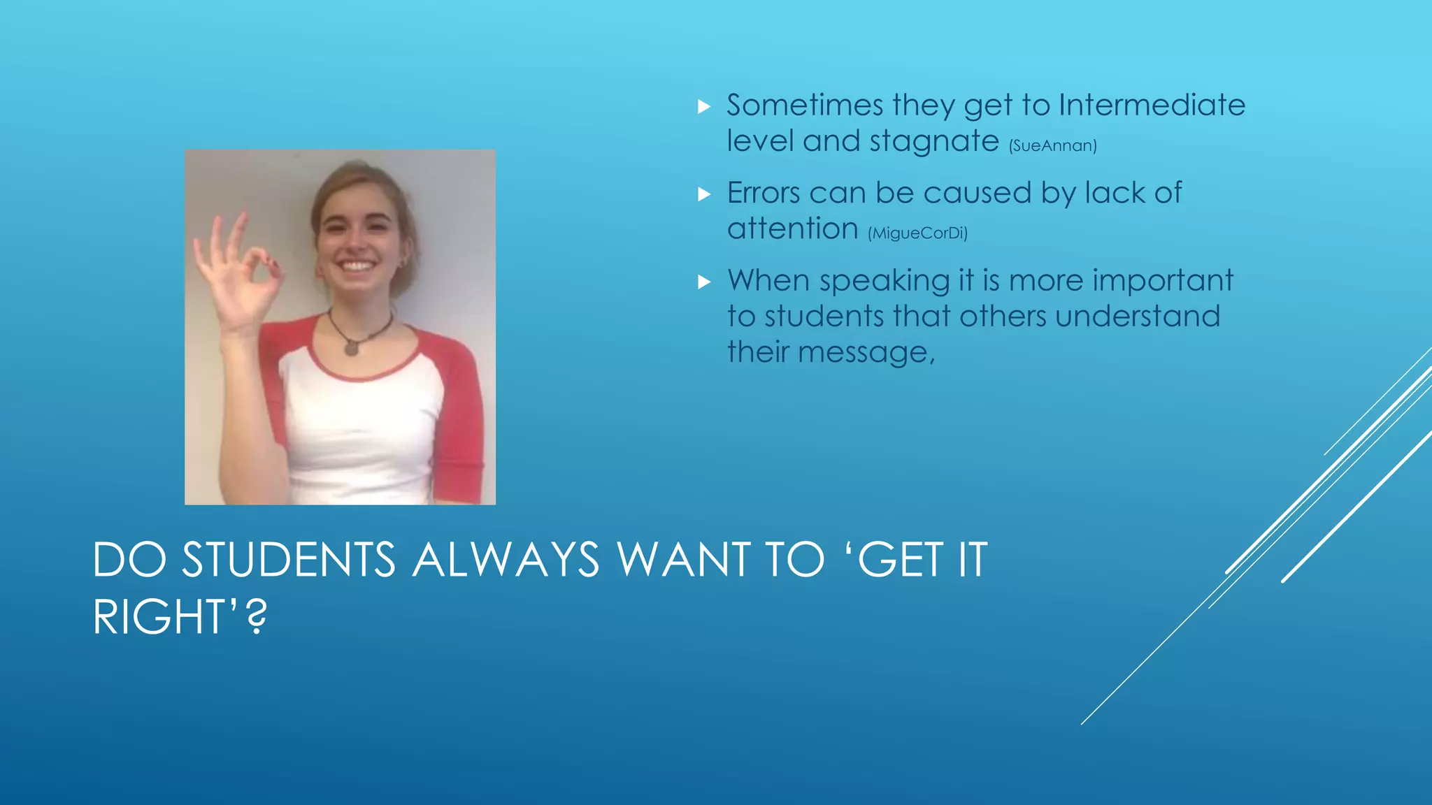 DO STUDENTS ALWAYS WANT TO ‘GET IT
RIGHT’?
 Sometimes they get to Intermediate
level and stagnate (SueAnnan)
 Errors can be caused by lack of
attention (MigueCorDi)
 When speaking it is more important
to students that others understand
their message,
 