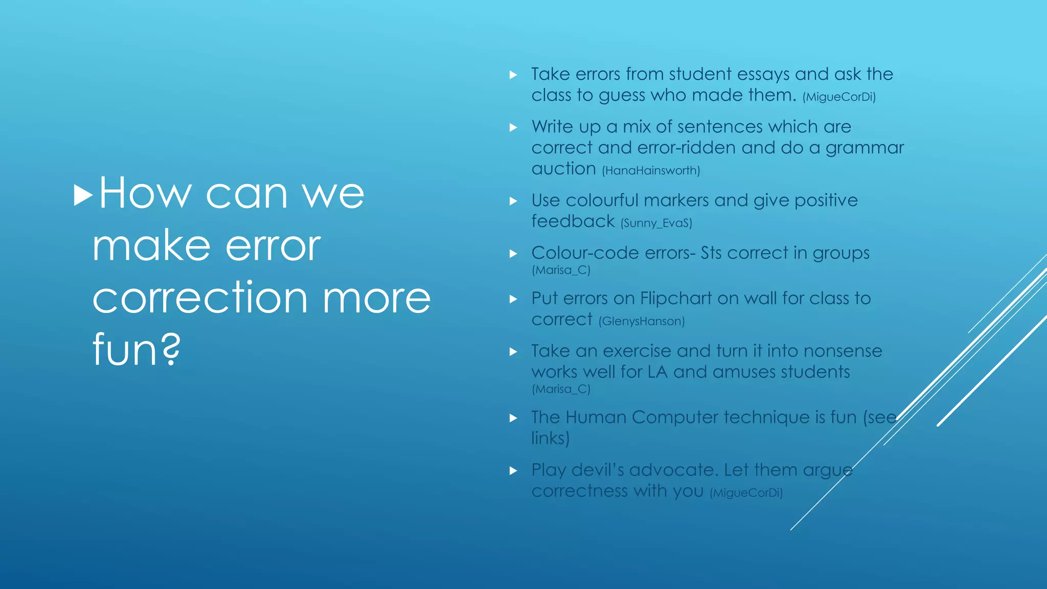 How can we
make error
correction more
fun?
 Take errors from student essays and ask the
class to guess who made them. (MigueCorDi)
 Write up a mix of sentences which are
correct and error-ridden and do a grammar
auction (HanaHainsworth)
 Use colourful markers and give positive
feedback (Sunny_EvaS)
 Colour-code errors- Sts correct in groups
(Marisa_C)
 Put errors on Flipchart on wall for class to
correct (GlenysHanson)
 Take an exercise and turn it into nonsense
works well for LA and amuses students
(Marisa_C)
 The Human Computer technique is fun (see
links)
 Play devil’s advocate. Let them argue
correctness with you (MigueCorDi)
 