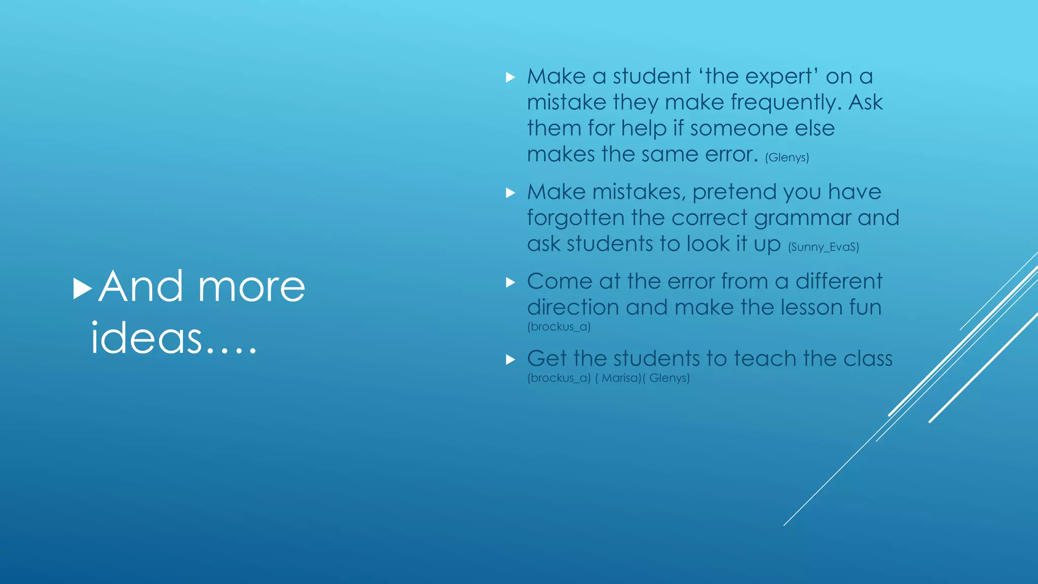 And more
ideas….
 Make a student ‘the expert’ on a
mistake they make frequently. Ask
them for help if someone else
makes the same error. (Glenys)
 Make mistakes, pretend you have
forgotten the correct grammar and
ask students to look it up (Sunny_EvaS)
 Come at the error from a different
direction and make the lesson fun
(brockus_a)
 Get the students to teach the class
(brockus_a) ( Marisa)( Glenys)
 