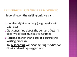 depending on the writing task we can:
 confirm right or wrong ( e.g. workbook
exercises)
 Get concerned about the content.( e.g. in
creative or communicative writing)
 Respond rather than correct ( during the
writing process)
By responding we mean telling Ss what we
think and making suggestions.
 