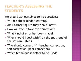 We should ask ourselves some questions:
 Will it help or hinder learning?
 Am I correcting sth they don’t know?
 How will the Ss take the correction?
 What kind of error has been made?
 When should I deal with?( on the spot, end of
the session, later )
 Who should correct it? ( teacher correction,
self correction, peer correction)
 Which technique is better to be used?
 