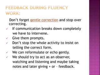 Don’t forget gentle correction and stop over
correcting.
 If communication breaks down completely
we have to intervene.
 Give them prompts.
 Don’t stop the whole activity to insist on
telling the correct form.
 We can reformulate or echo gently.
 We should try to act as an observer,
watching and listening and maybe taking
notes and later giving + or – feedback.
 