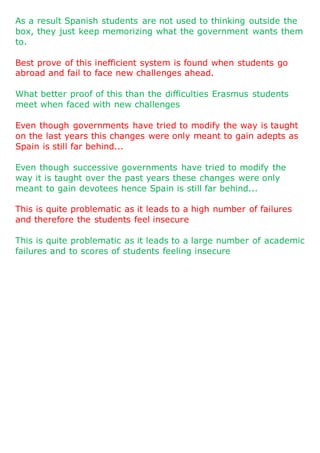 As a result Spanish students are not used to thinking outside the
box, they just keep memorizing what the government wants them
to.
Best prove of this inefficient system is found when students go
abroad and fail to face new challenges ahead.
What better proof of this than the difficulties Erasmus students
meet when faced with new challenges
Even though governments have tried to modify the way is taught
on the last years this changes were only meant to gain adepts as
Spain is still far behind...
Even though successive governments have tried to modify the
way it is taught over the past years these changes were only
meant to gain devotees hence Spain is still far behind...
This is quite problematic as it leads to a high number of failures
and therefore the students feel insecure
This is quite problematic as it leads to a large number of academic
failures and to scores of students feeling insecure
 