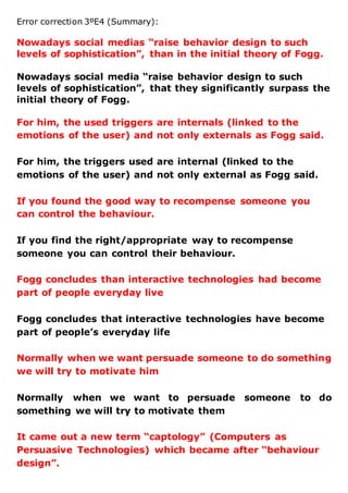 Error correction 3ºE4 (Summary):
Nowadays social medias “raise behavior design to such
levels of sophistication”, than in the initial theory of Fogg.
Nowadays social media “raise behavior design to such
levels of sophistication”, that they significantly surpass the
initial theory of Fogg.
For him, the used triggers are internals (linked to the
emotions of the user) and not only externals as Fogg said.
For him, the triggers used are internal (linked to the
emotions of the user) and not only external as Fogg said.
If you found the good way to recompense someone you
can control the behaviour.
If you find the right/appropriate way to recompense
someone you can control their behaviour.
Fogg concludes than interactive technologies had become
part of people everyday live
Fogg concludes that interactive technologies have become
part of people’s everyday life
Normally when we want persuade someone to do something
we will try to motivate him
Normally when we want to persuade someone to do
something we will try to motivate them
It came out a new term “captology” (Computers as
Persuasive Technologies) which became after “behaviour
design”.
 