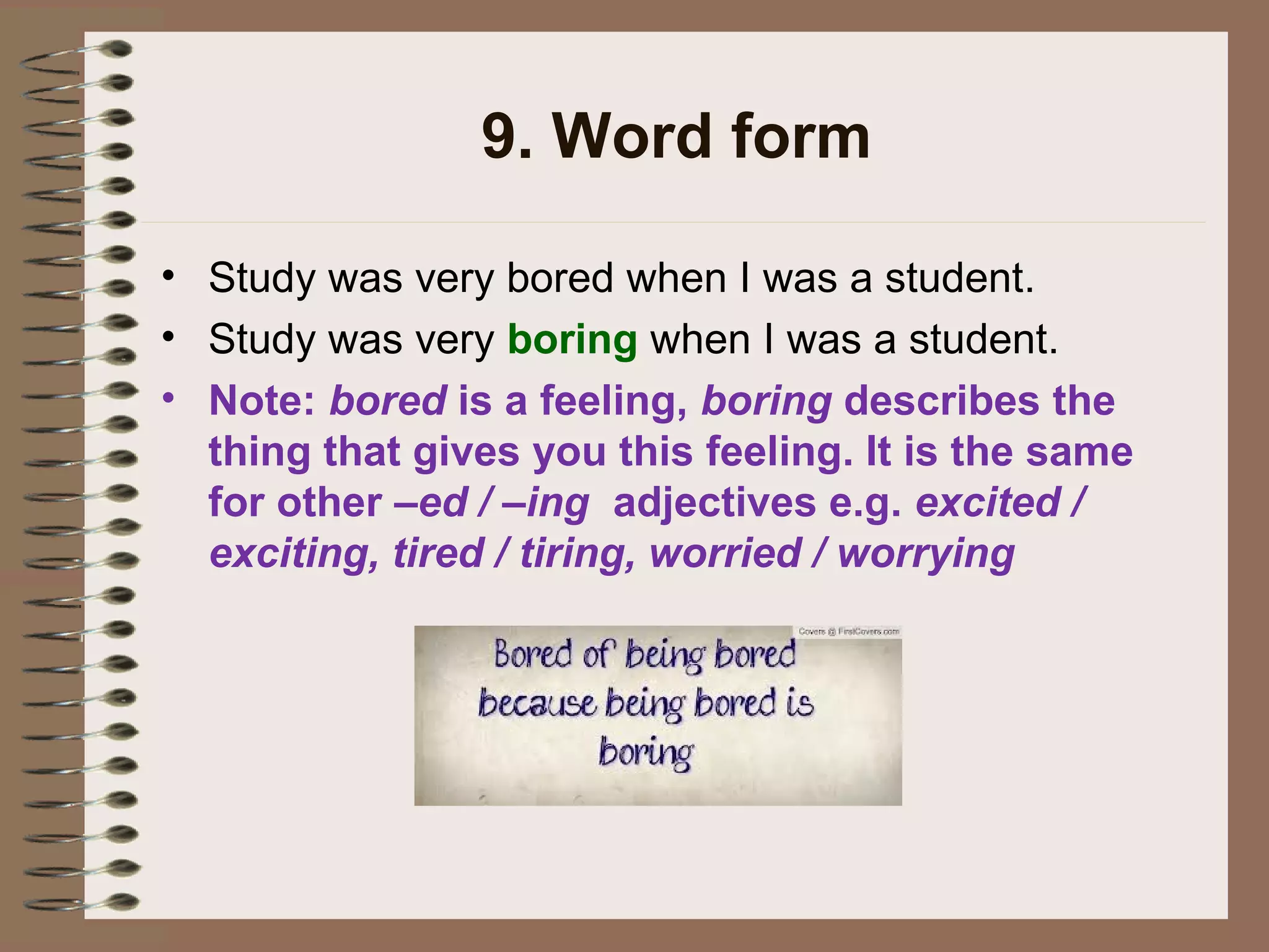 9. Word form
• Study was very bored when I was a student.
• Study was very boring when I was a student.
• Note: bored is a feeling, boring describes the
thing that gives you this feeling. It is the same
for other –ed / –ing adjectives e.g. excited /
exciting, tired / tiring, worried / worrying
 