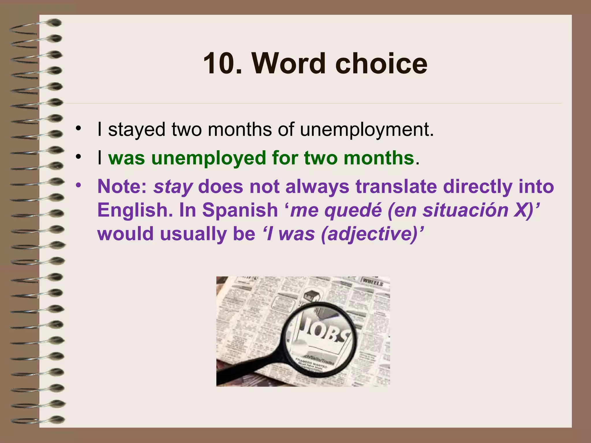 10. Word choice
• I stayed two months of unemployment.
• I was unemployed for two months.
• Note: stay does not always translate directly into
English. In Spanish ‘me quedé (en situación X)’
would usually be ‘I was (adjective)’
 