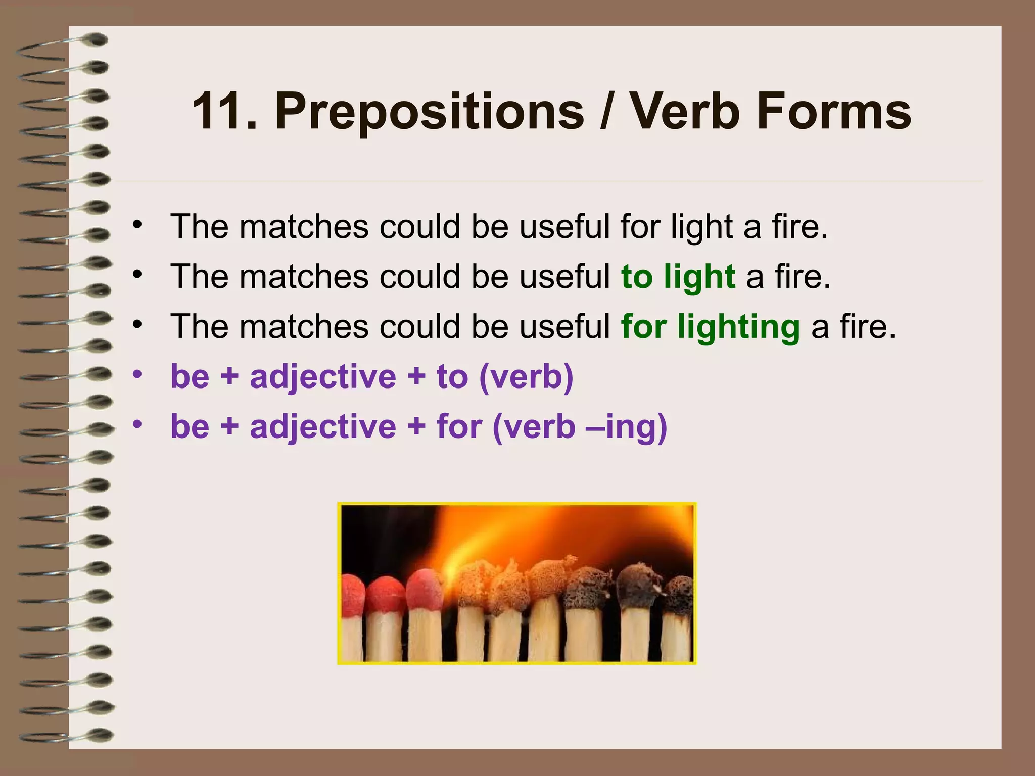 11. Prepositions / Verb Forms
• The matches could be useful for light a fire.
• The matches could be useful to light a fire.
• The matches could be useful for lighting a fire.
• be + adjective + to (verb)
• be + adjective + for (verb –ing)
 