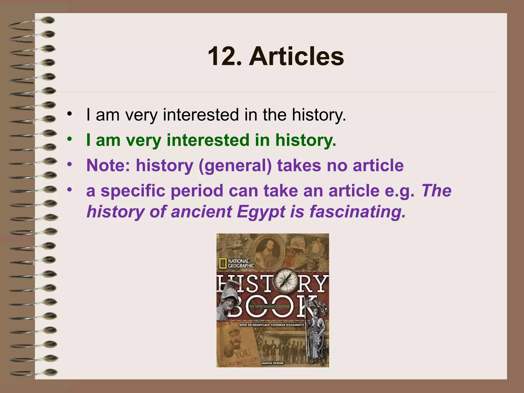 12. Articles
• I am very interested in the history.
• I am very interested in history.
• Note: history (general) takes no article
• a specific period can take an article e.g. The
history of ancient Egypt is fascinating.
 