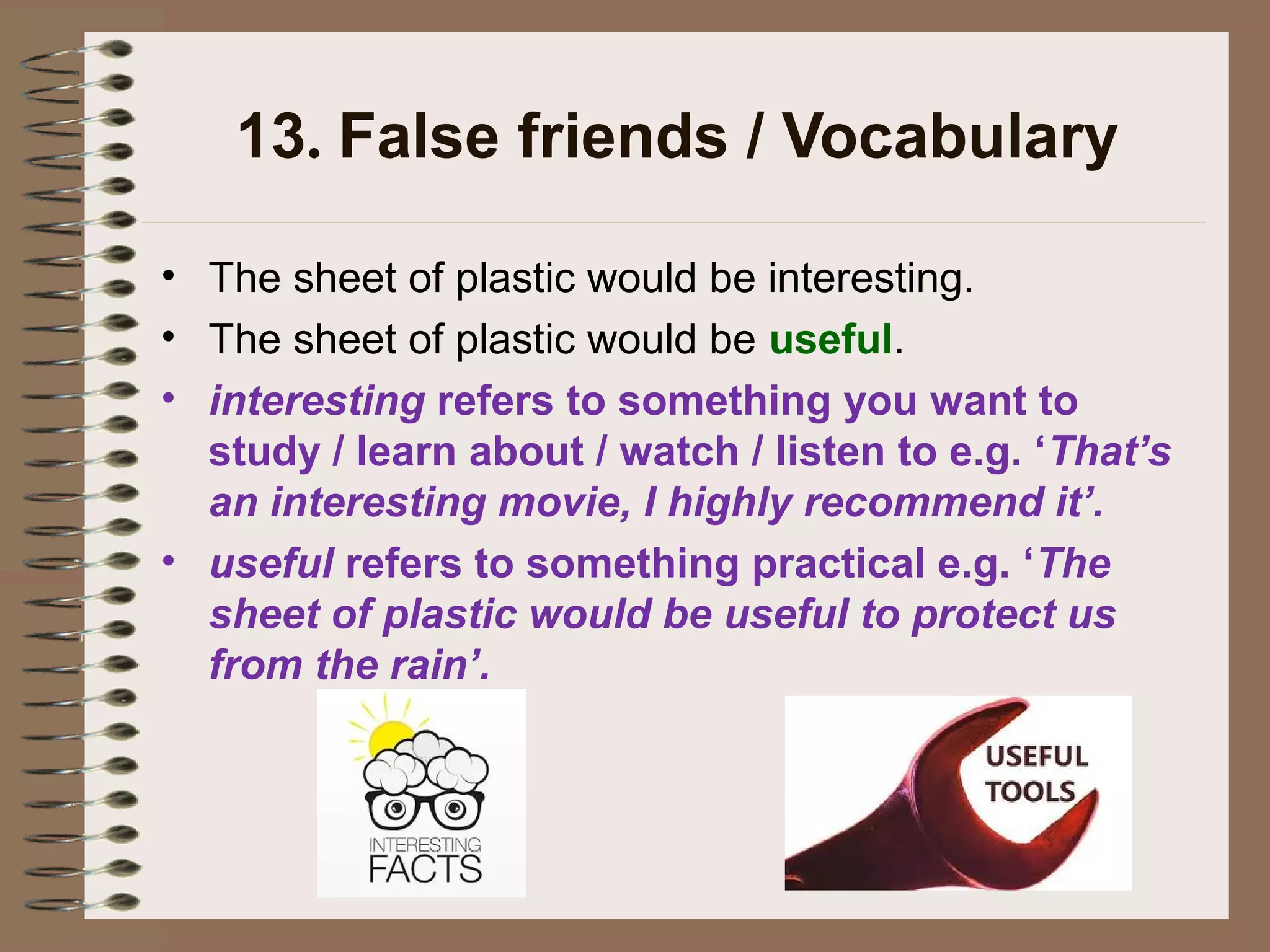 13. False friends / Vocabulary
• The sheet of plastic would be interesting.
• The sheet of plastic would be useful.
• interesting refers to something you want to
study / learn about / watch / listen to e.g. ‘That’s
an interesting movie, I highly recommend it’.
• useful refers to something practical e.g. ‘The
sheet of plastic would be useful to protect us
from the rain’.
 
