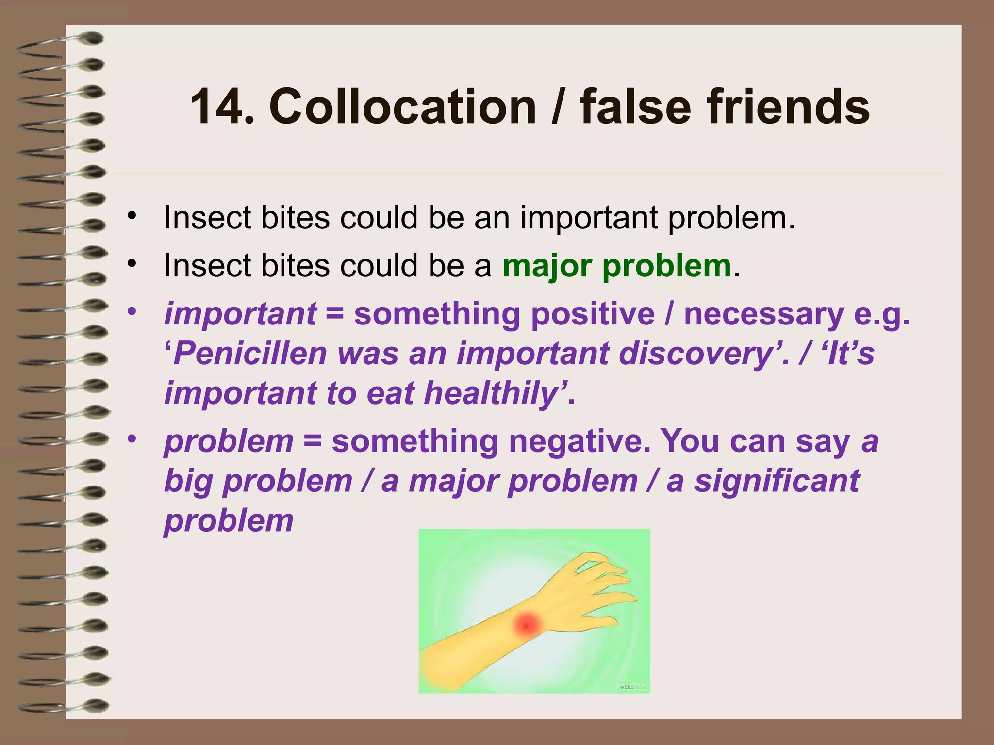 14. Collocation / false friends
• Insect bites could be an important problem.
• Insect bites could be a major problem.
• important = something positive / necessary e.g.
‘Penicillen was an important discovery’. / ‘It’s
important to eat healthily’.
• problem = something negative. You can say a
big problem / a major problem / a significant
problem
 
