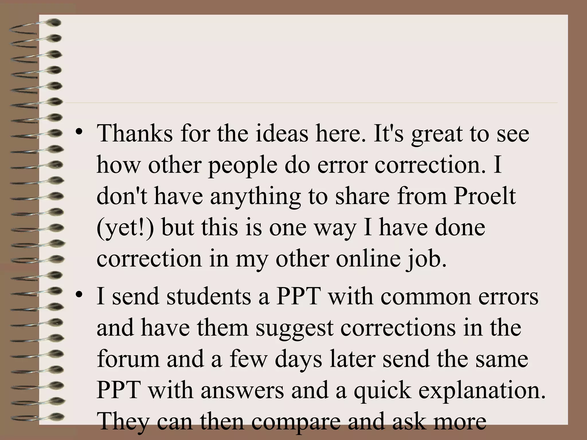 • Thanks for the ideas here. It's great to see
how other people do error correction. I
don't have anything to share from Proelt
(yet!) but this is one way I have done
correction in my other online job.
• I send students a PPT with common errors
and have them suggest corrections in the
forum and a few days later send the same
PPT with answers and a quick explanation.
They can then compare and ask more
 