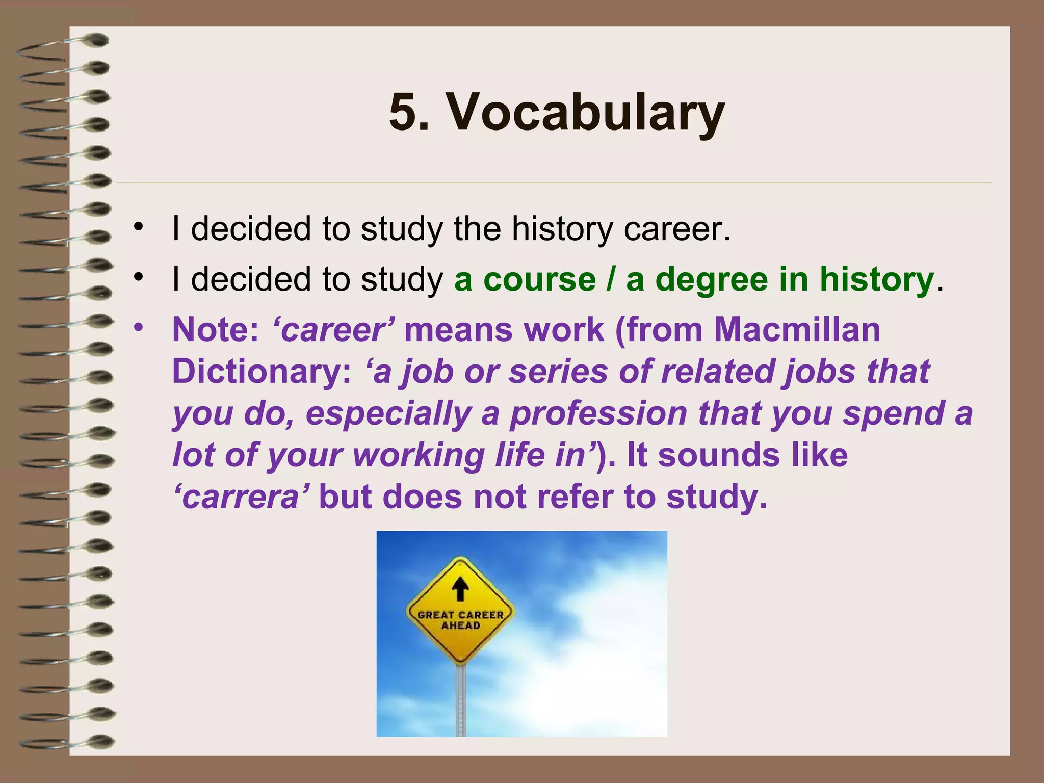 5. Vocabulary
• I decided to study the history career.
• I decided to study a course / a degree in history.
• Note: ‘career’ means work (from Macmillan
Dictionary: ‘a job or series of related jobs that
you do, especially a profession that you spend a
lot of your working life in’). It sounds like
‘carrera’ but does not refer to study.
 