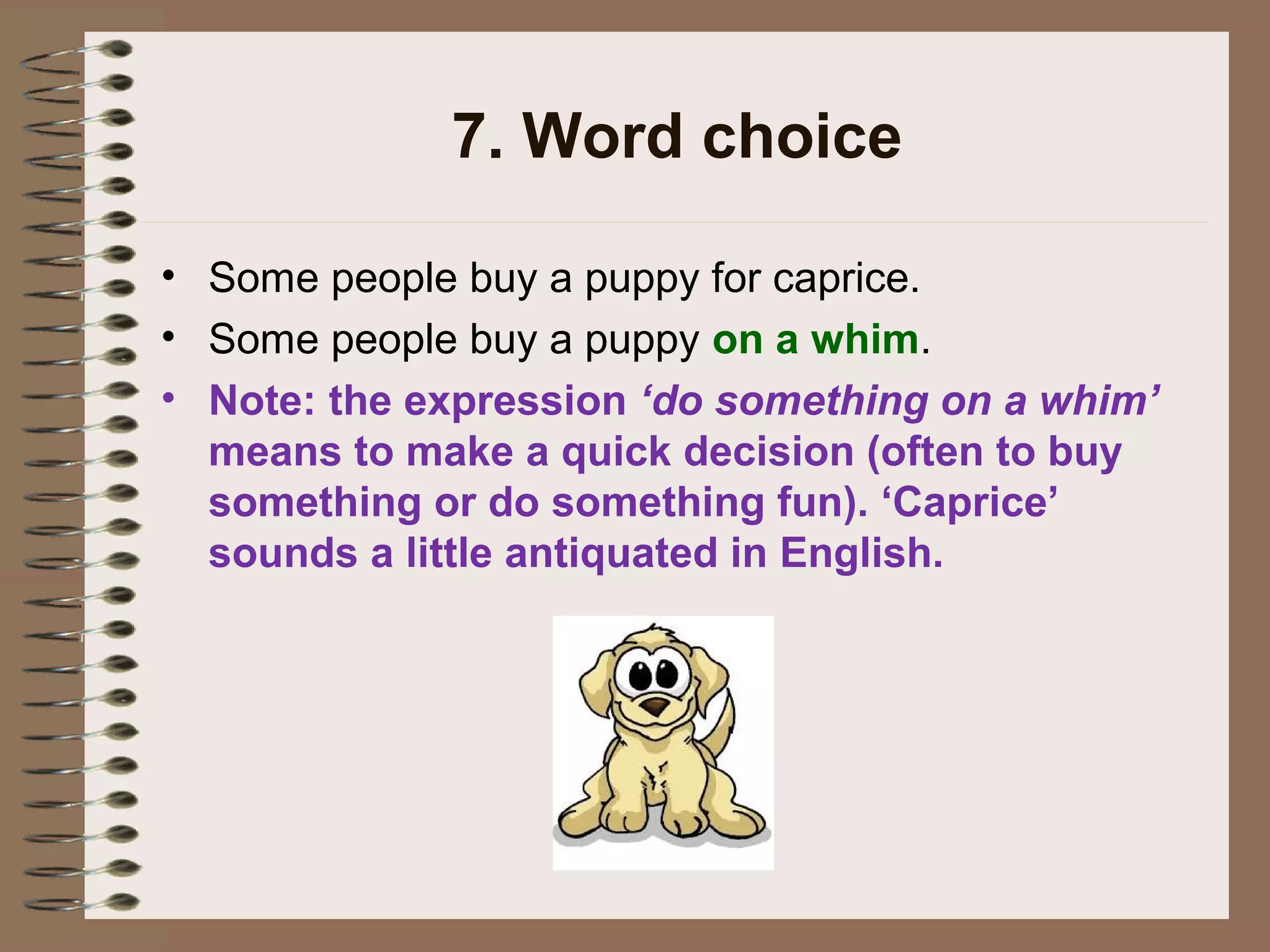7. Word choice
• Some people buy a puppy for caprice.
• Some people buy a puppy on a whim.
• Note: the expression ‘do something on a whim’
means to make a quick decision (often to buy
something or do something fun). ‘Caprice’
sounds a little antiquated in English.
 