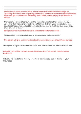 There are two types of consumers, the students that share their knowledge by
uploading their notes and by getting profits of it, and the students that download these
notes and get to understand what they didn't know just by paying a low amount of
money
There are two types of consumers: the students who share their knowledge by
uploading their notes and by getting profits from it (them), and the students that
download these notes and get to understand what they didn't know just by paying a
small amount of money
Being ourselves students helps us to understand better their needs
Being students ourselves helps us to better understand their needs
This option will give us information about how and to who we should focus our app
This option will give us information about how and at whom we should aim our app
Actually, they all like to have money. Moreover when you earn it thanks to your
knowledge
Actually, we like to have money, even more so when you earn it thanks to your
knowledge
 