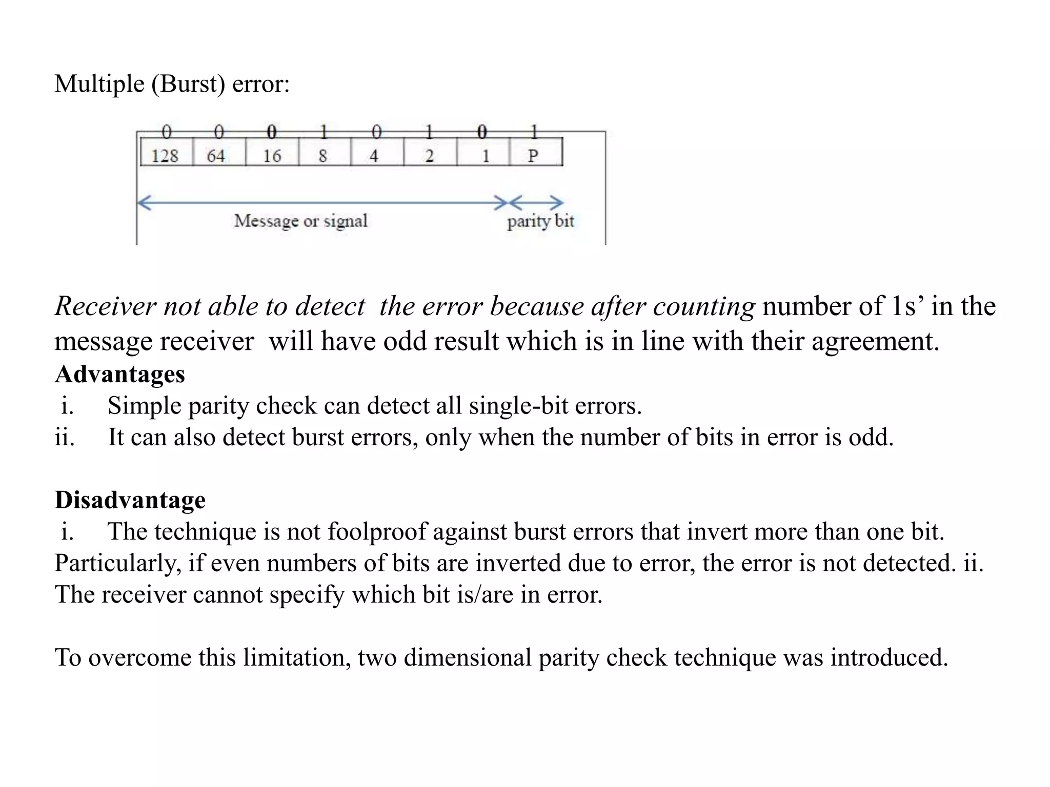 Multiple (Burst) error:
Receiver not able to detect the error because after counting number of 1s’ in the
message receiver will have odd result which is in line with their agreement.
Advantages
i. Simple parity check can detect all single-bit errors.
ii. It can also detect burst errors, only when the number of bits in error is odd.
Disadvantage
i. The technique is not foolproof against burst errors that invert more than one bit.
Particularly, if even numbers of bits are inverted due to error, the error is not detected. ii.
The receiver cannot specify which bit is/are in error.
To overcome this limitation, two dimensional parity check technique was introduced.
 