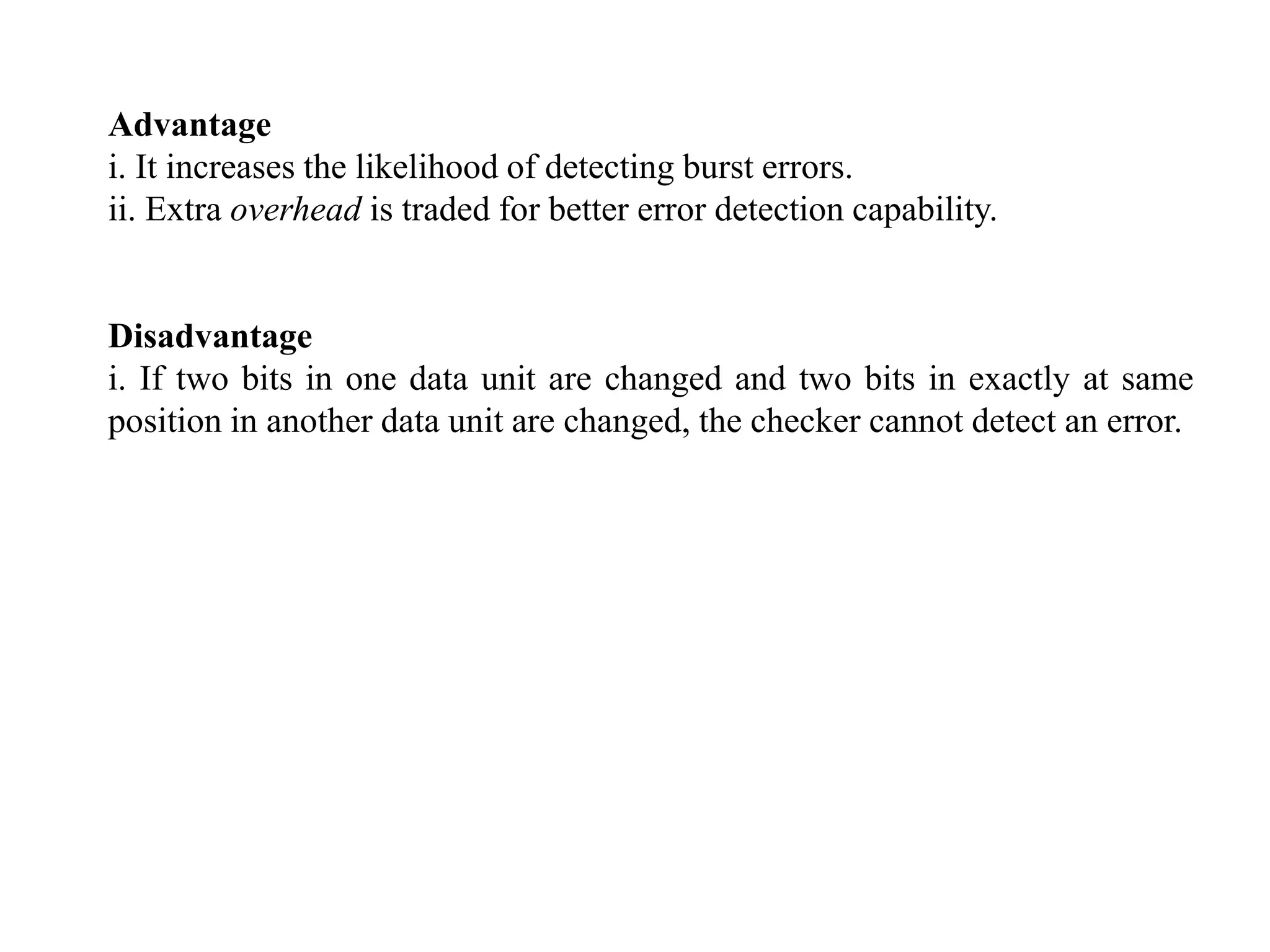 Advantage
i. It increases the likelihood of detecting burst errors.
ii. Extra overhead is traded for better error detection capability.
Disadvantage
i. If two bits in one data unit are changed and two bits in exactly at same
position in another data unit are changed, the checker cannot detect an error.
 