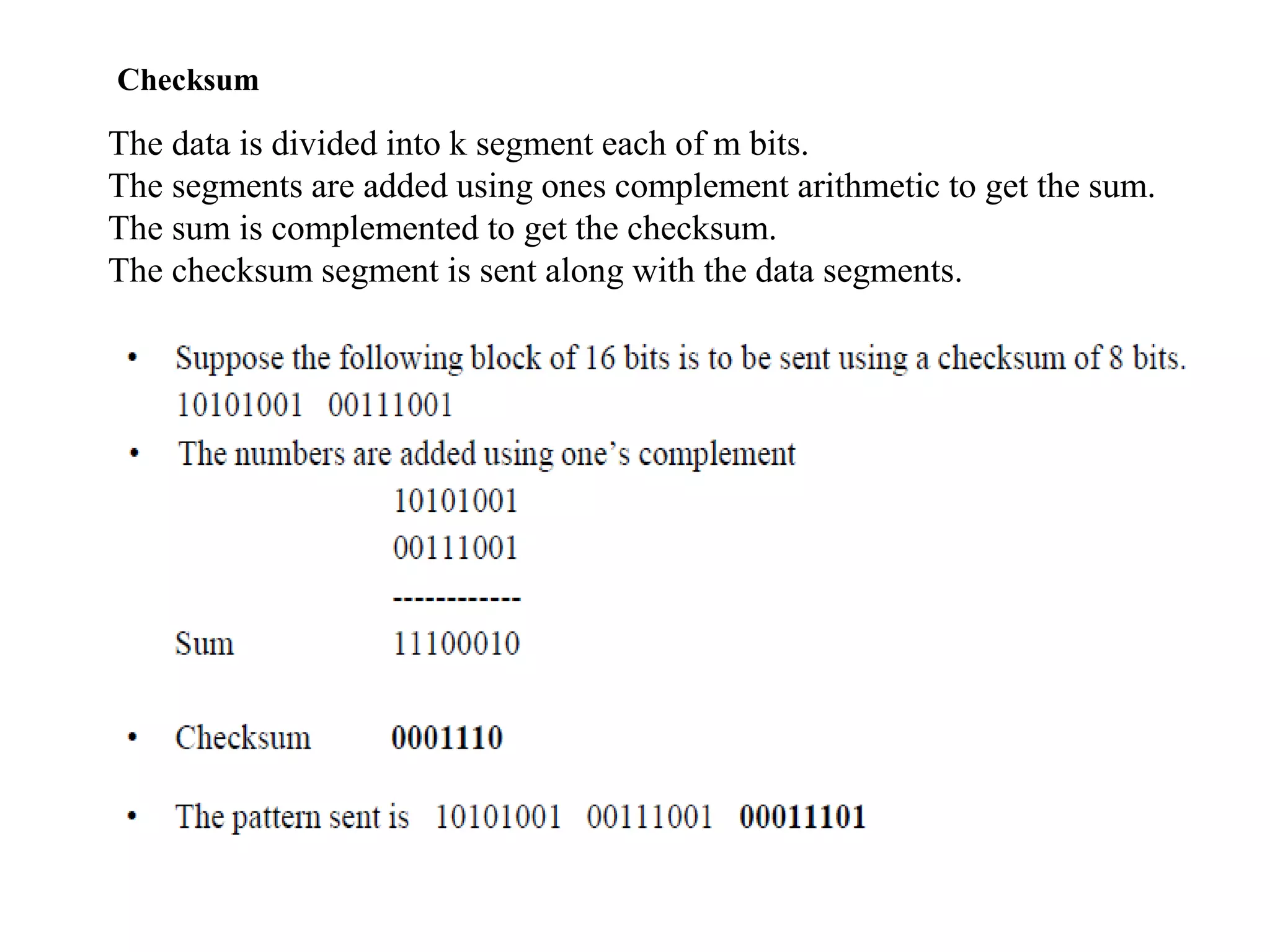 Checksum
The data is divided into k segment each of m bits.
The segments are added using ones complement arithmetic to get the sum.
The sum is complemented to get the checksum.
The checksum segment is sent along with the data segments.
 