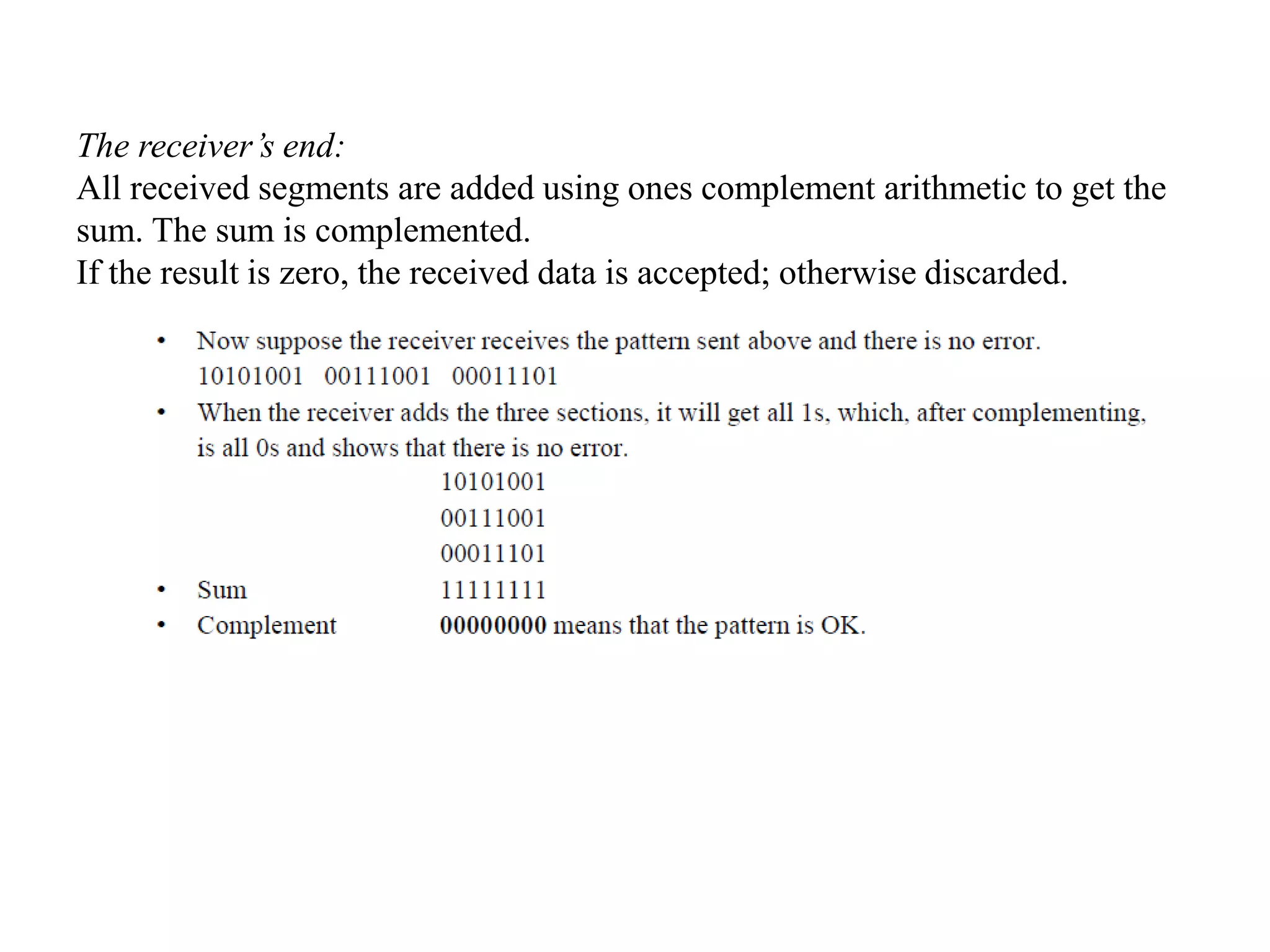 The receiver’s end:
All received segments are added using ones complement arithmetic to get the
sum. The sum is complemented.
If the result is zero, the received data is accepted; otherwise discarded.
 