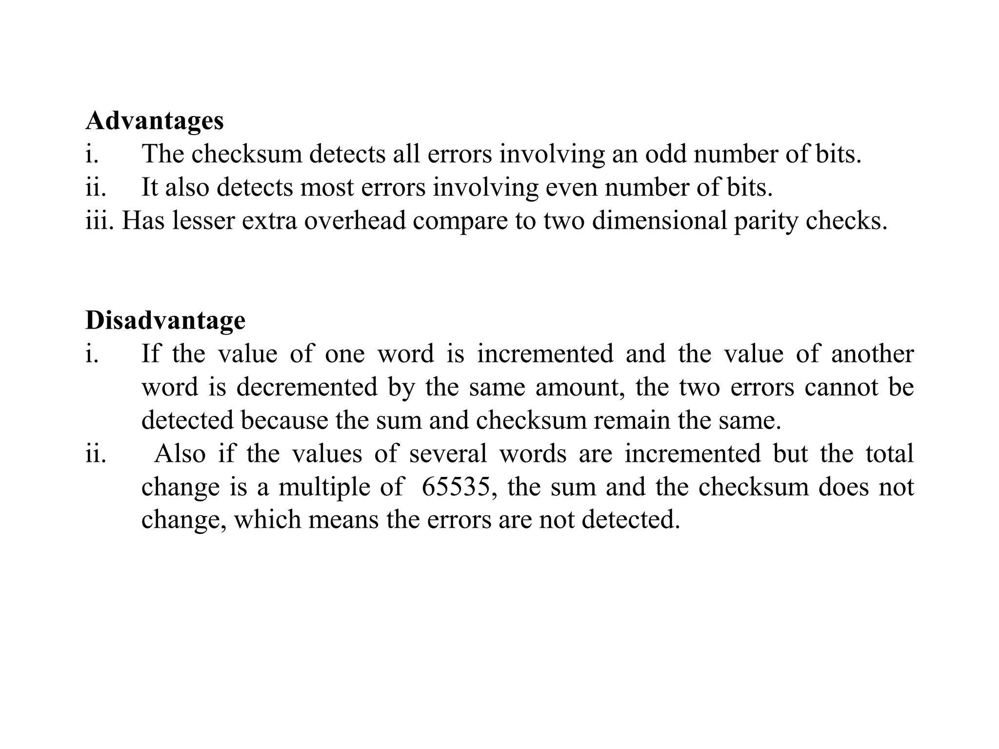 Advantages
i. The checksum detects all errors involving an odd number of bits.
ii. It also detects most errors involving even number of bits.
iii. Has lesser extra overhead compare to two dimensional parity checks.
Disadvantage
i. If the value of one word is incremented and the value of another
word is decremented by the same amount, the two errors cannot be
detected because the sum and checksum remain the same.
ii. Also if the values of several words are incremented but the total
change is a multiple of 65535, the sum and the checksum does not
change, which means the errors are not detected.
 