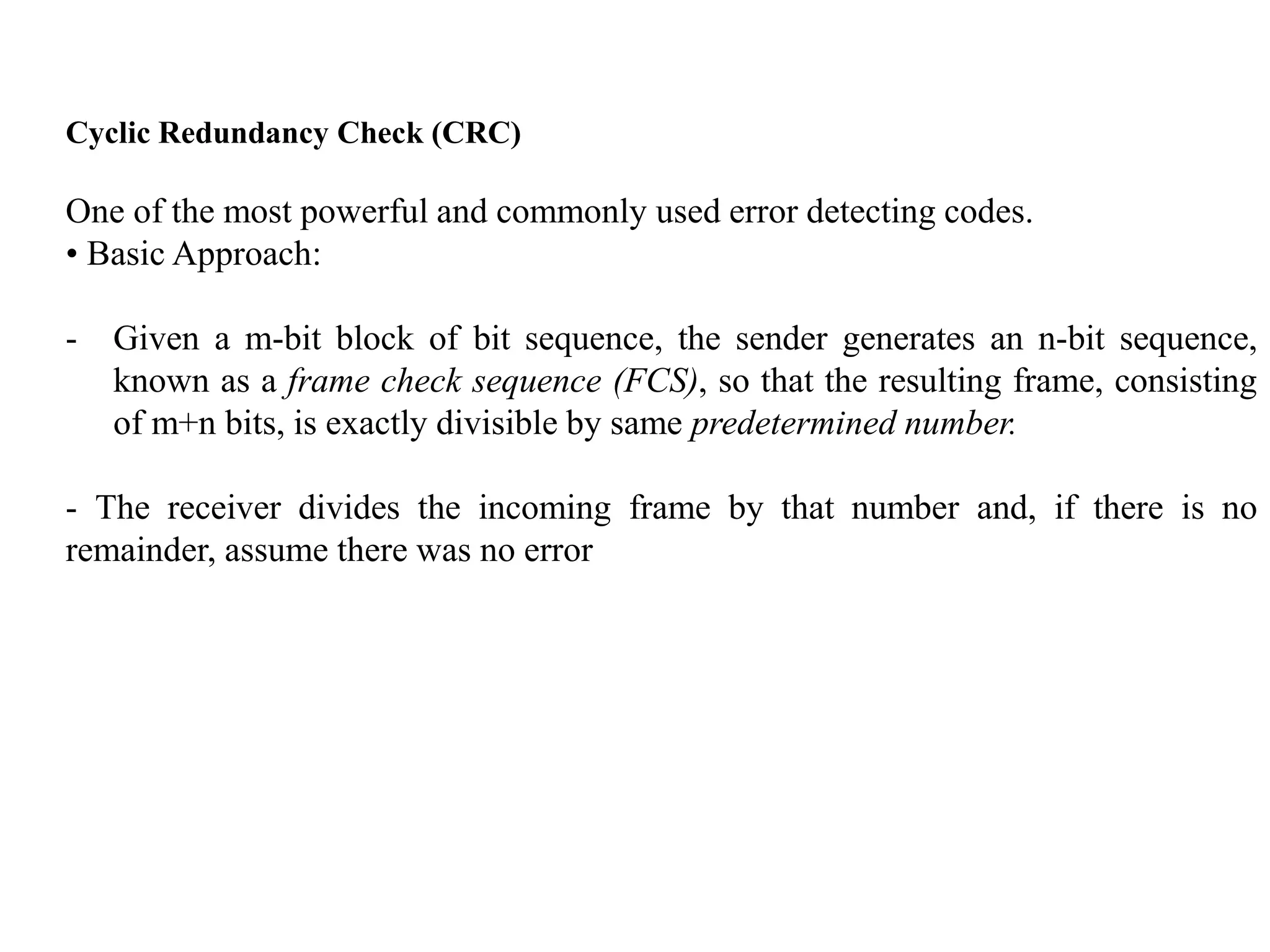 Cyclic Redundancy Check (CRC)
One of the most powerful and commonly used error detecting codes.
• Basic Approach:
- Given a m-bit block of bit sequence, the sender generates an n-bit sequence,
known as a frame check sequence (FCS), so that the resulting frame, consisting
of m+n bits, is exactly divisible by same predetermined number.
- The receiver divides the incoming frame by that number and, if there is no
remainder, assume there was no error
 