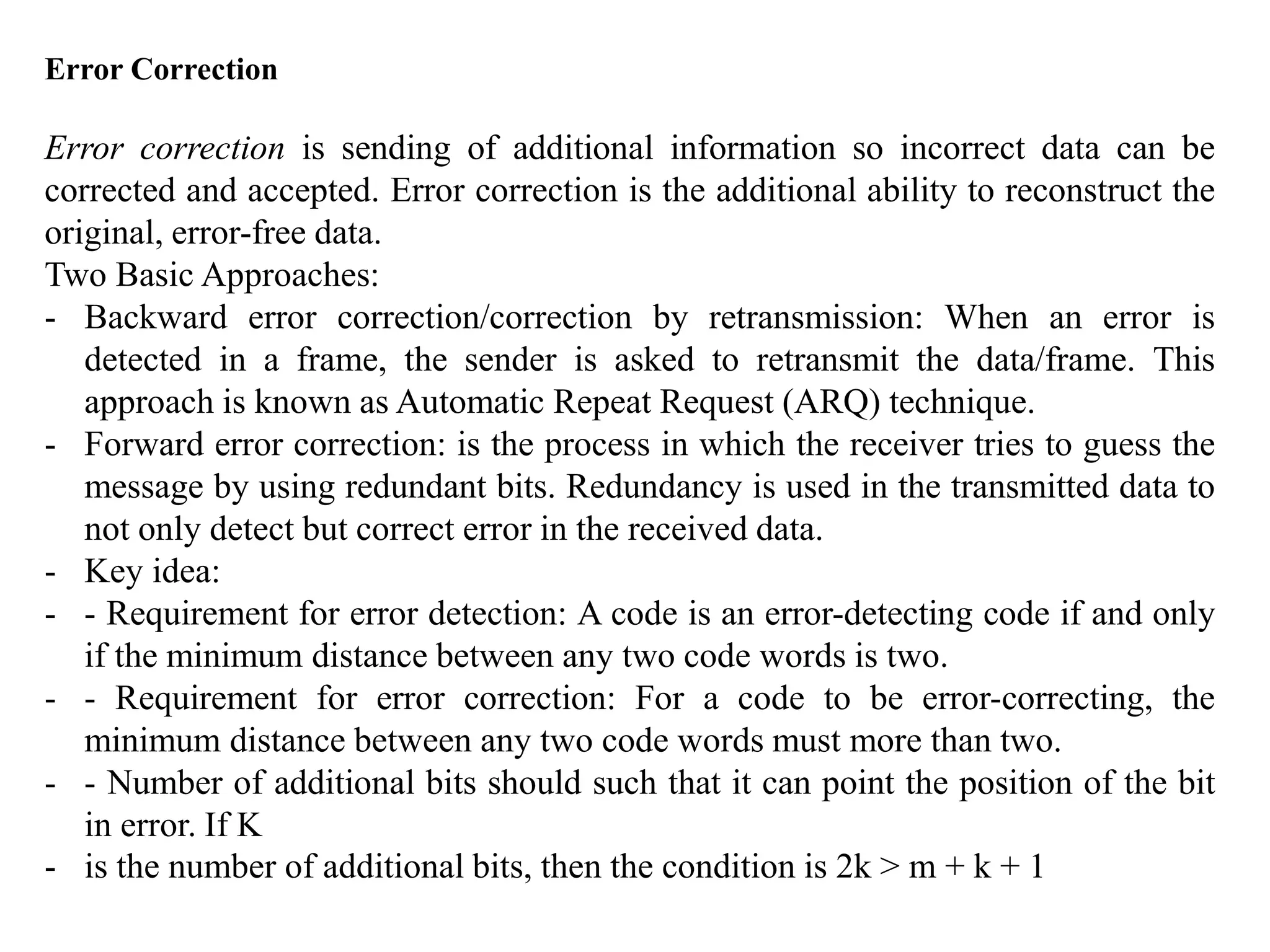 Error Correction
Error correction is sending of additional information so incorrect data can be
corrected and accepted. Error correction is the additional ability to reconstruct the
original, error-free data.
Two Basic Approaches:
- Backward error correction/correction by retransmission: When an error is
detected in a frame, the sender is asked to retransmit the data/frame. This
approach is known as Automatic Repeat Request (ARQ) technique.
- Forward error correction: is the process in which the receiver tries to guess the
message by using redundant bits. Redundancy is used in the transmitted data to
not only detect but correct error in the received data.
- Key idea:
- - Requirement for error detection: A code is an error-detecting code if and only
if the minimum distance between any two code words is two.
- - Requirement for error correction: For a code to be error-correcting, the
minimum distance between any two code words must more than two.
- - Number of additional bits should such that it can point the position of the bit
in error. If K
- is the number of additional bits, then the condition is 2k > m + k + 1
 
