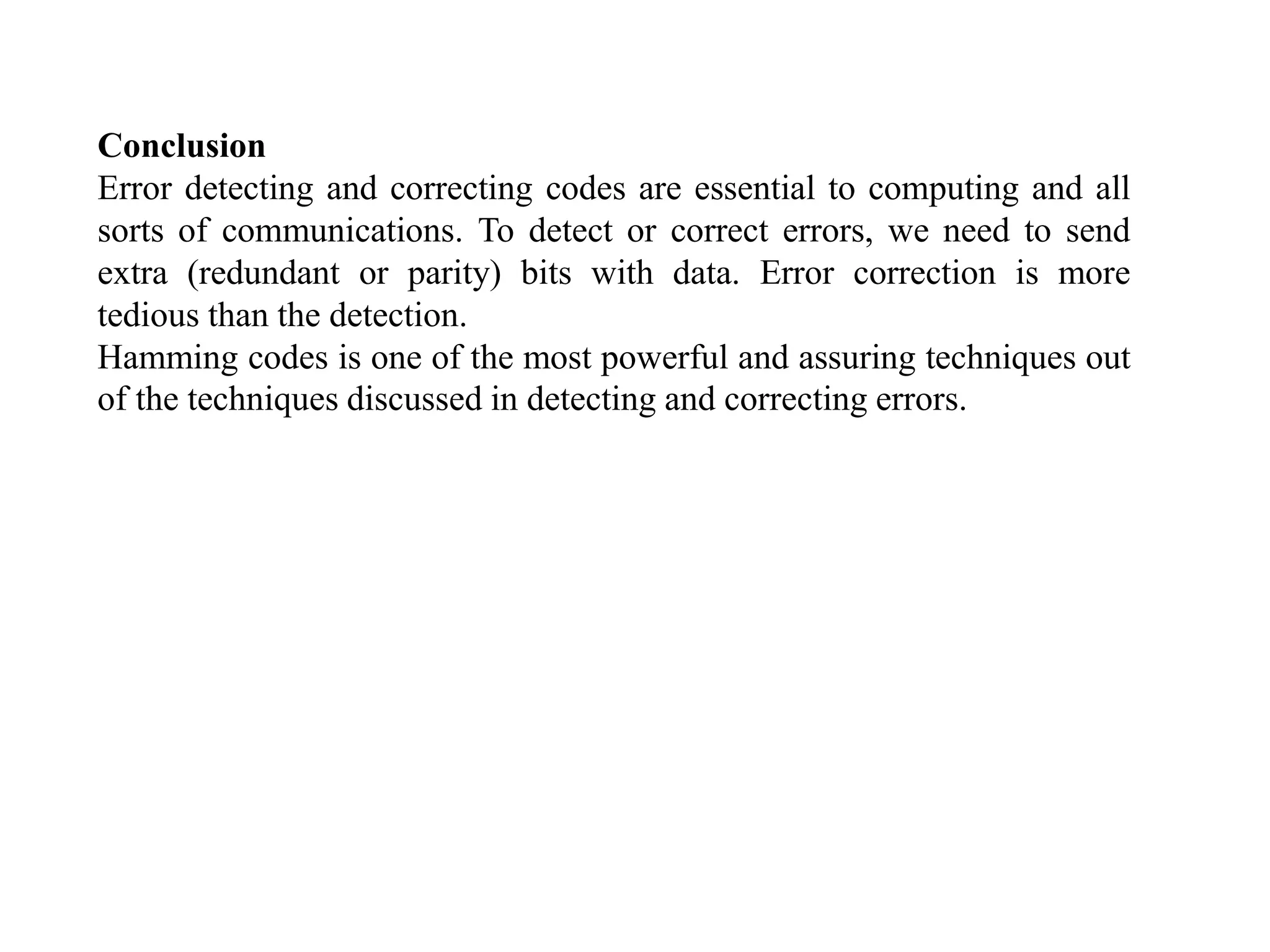 Conclusion
Error detecting and correcting codes are essential to computing and all
sorts of communications. To detect or correct errors, we need to send
extra (redundant or parity) bits with data. Error correction is more
tedious than the detection.
Hamming codes is one of the most powerful and assuring techniques out
of the techniques discussed in detecting and correcting errors.
 