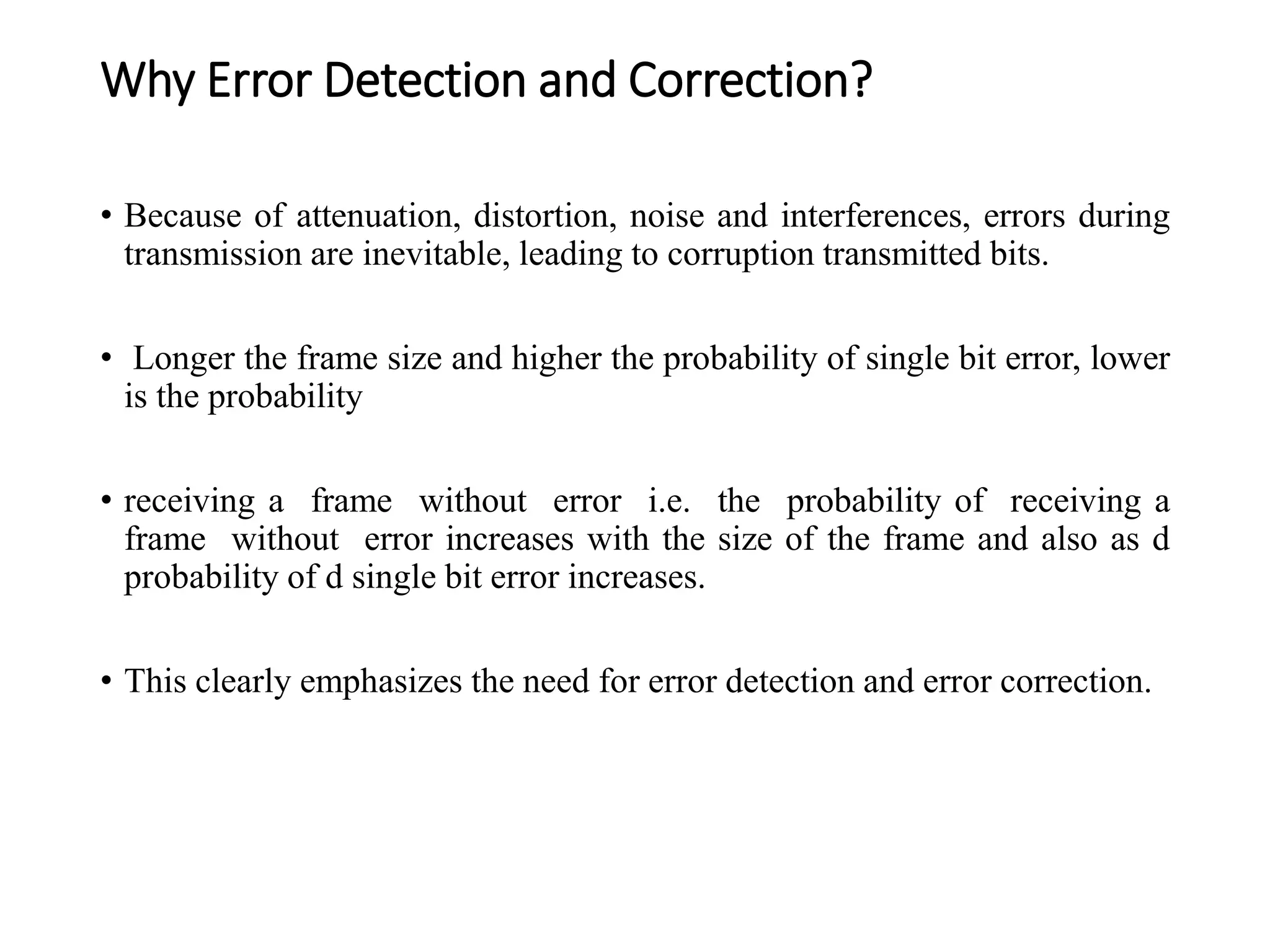 Why Error Detection and Correction?
• Because of attenuation, distortion, noise and interferences, errors during
transmission are inevitable, leading to corruption transmitted bits.
• Longer the frame size and higher the probability of single bit error, lower
is the probability
• receiving a frame without error i.e. the probability of receiving a
frame without error increases with the size of the frame and also as d
probability of d single bit error increases.
• This clearly emphasizes the need for error detection and error correction.
 