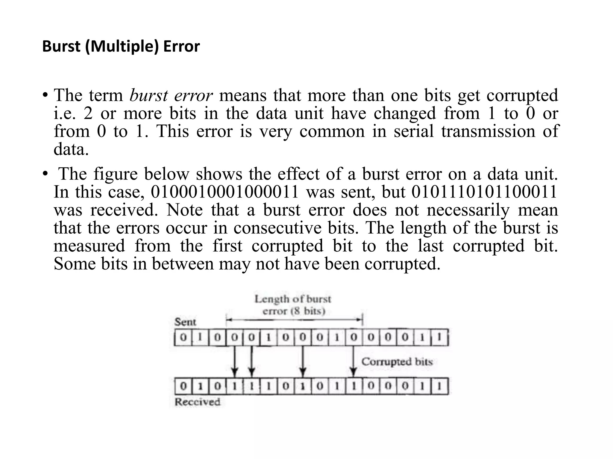 Burst (Multiple) Error
• The term burst error means that more than one bits get corrupted
i.e. 2 or more bits in the data unit have changed from 1 to 0 or
from 0 to 1. This error is very common in serial transmission of
data.
• The figure below shows the effect of a burst error on a data unit.
In this case, 0100010001000011 was sent, but 0101110101100011
was received. Note that a burst error does not necessarily mean
that the errors occur in consecutive bits. The length of the burst is
measured from the first corrupted bit to the last corrupted bit.
Some bits in between may not have been corrupted.
 