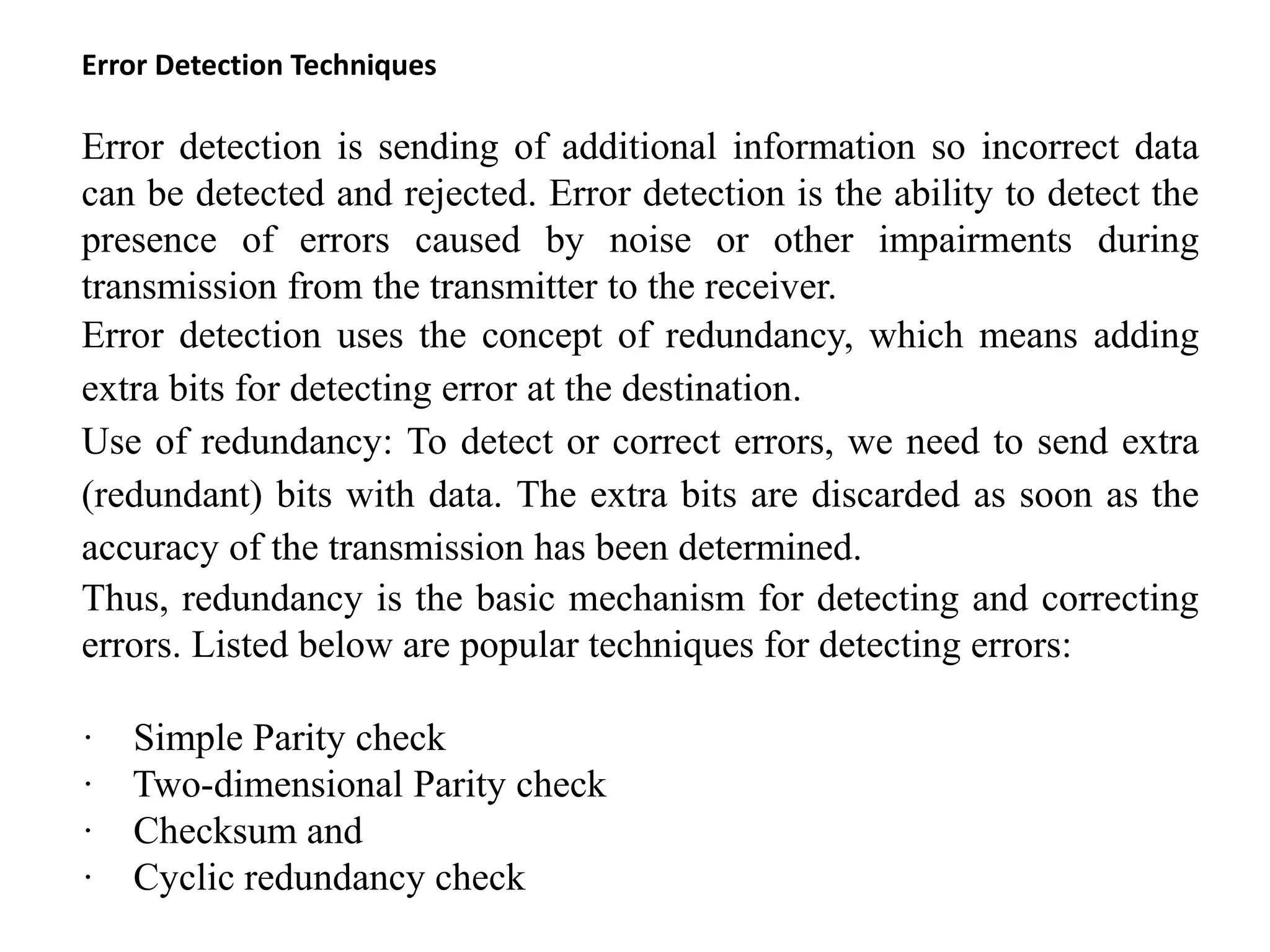 Error Detection Techniques
Error detection is sending of additional information so incorrect data
can be detected and rejected. Error detection is the ability to detect the
presence of errors caused by noise or other impairments during
transmission from the transmitter to the receiver.
Error detection uses the concept of redundancy, which means adding
extra bits for detecting error at the destination.
Use of redundancy: To detect or correct errors, we need to send extra
(redundant) bits with data. The extra bits are discarded as soon as the
accuracy of the transmission has been determined.
Thus, redundancy is the basic mechanism for detecting and correcting
errors. Listed below are popular techniques for detecting errors:
· Simple Parity check
· Two-dimensional Parity check
· Checksum and
· Cyclic redundancy check
 