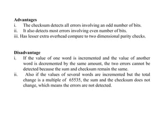Advantages
i. The checksum detects all errors involving an odd number of bits.
ii. It also detects most errors involving even number of bits.
iii. Has lesser extra overhead compare to two dimensional parity checks.
Disadvantage
i. If the value of one word is incremented and the value of another
word is decremented by the same amount, the two errors cannot be
detected because the sum and checksum remain the same.
ii. Also if the values of several words are incremented but the total
change is a multiple of 65535, the sum and the checksum does not
change, which means the errors are not detected.
 