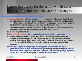 06/13/13 Dr. Hanaa El-Baz 3
Causes or sources for the errors which mostCauses or sources for the errors which most
ESL or EFL students make at various stages:ESL or EFL students make at various stages:
1- (Interlingual transfer) L1 interference ----------Students who learn English as a
second language already have a deep knowledge of at least one language
------there are confusions between the two languages. Fluent knowledge of
the learners’ native language will help the teacher a lot.
Examples ------ the sounds f and v in English and Arabic ------------- In
grammar when the two languages use different systems
Ex. She is a girl beautiful
2- (Intraligual transfer )Over-generalization--------- Developmental errors
Examples--------she is nicer than him. Here the acquisition of more for
comparatives is over-generalized and mixed up with the rule that the
student has learnt. The comparative adjectives are formed of an adjective
+ er. Errors of this kind are part of a natural language acquisition
process.
The early stages of language learning are characterized by a
predominance of the interference (interlingual transfer) but once
learners have begun to acquire parts of the new language system,
more and more intralingual transfer is manifested.
 