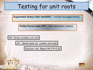 Testing for unit roots
    Augmented dickey fuller test(ADF) – Include the lagged terms.



          Phillip Perron tests (PP) – Non parametric method.




NH: Series contains unit root

       AH : Series does not contain unit roots

                Decision rule: Reject NH if P<0.05




                        Department Of Agricultural Economics,       10
                                     Bangalore
 