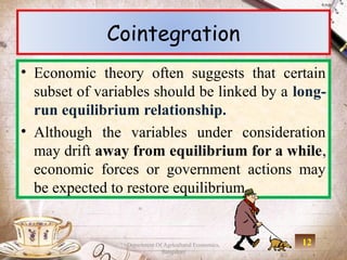 Cointegration
• Economic theory often suggests that certain
  subset of variables should be linked by a long-
  run equilibrium relationship.
• Although the variables under consideration
  may drift away from equilibrium for a while,
  economic forces or government actions may
  be expected to restore equilibrium.


                 Department Of Agricultural Economics,   12
                              Bangalore
 