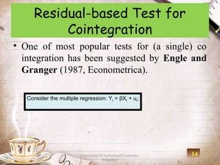 Residual-based Test for
           Cointegration
• One of most popular tests for (a single) co
  integration has been suggested by Engle and
  Granger (1987, Econometrica).

   Consider the multiple regression: Yt = βXt + ut;




                          Department Of Agricultural Economics,   14
                                       Bangalore
 