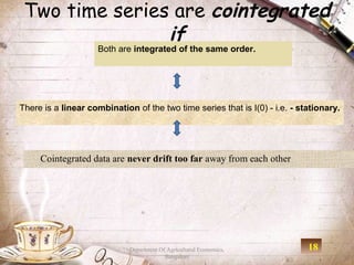 Two time series are cointegrated
                if
                     Both are integrated of the same order.




There is a linear combination of the two time series that is I(0) - i.e. - stationary.




     Cointegrated data are never drift too far away from each other




                             Department Of Agricultural Economics,           18
                                          Bangalore
 