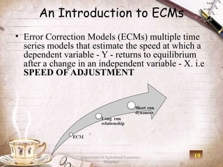 An Introduction to ECMs
• Error Correction Models (ECMs) multiple time
  series models that estimate the speed at which a
  dependent variable - Y - returns to equilibrium
  after a change in an independent variable - X. i.e
  SPEED OF ADJUSTMENT




                  Department Of Agricultural Economics,   19
                               Bangalore
 