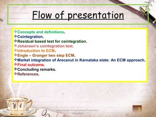 Flow of presentation
Concepts and definitions.
Cointegration.
Residual based test for cointegration.
Johansen’s cointegration test.
Introduction to ECM.
Engle – Granger two step ECM.
Market integration of Arecanut in Karnataka state: An ECM approach.
Final outcome.
Concluding remarks.
References.




                      Department Of Agricultural Economics,     2
                                   Bangalore
 