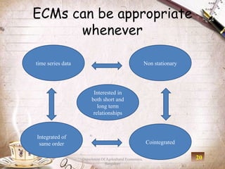 ECMs can be appropriate
      whenever

time series data                                           Non stationary




                         Interested in
                        both short and
                           long term
                         relationships



Integrated of
 same order                                                Cointegrated

                   Department Of Agricultural Economics,                    20
                                Bangalore
 