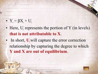 • Yt = βXt + Ut
• Here, Ut represents the portion of Y (in levels)
  that is not attributable to X.
• In short, Ut will capture the error correction
  relationship by capturing the degree to which
  Y and X are out of equilibrium.


                  Department Of Agricultural Economics,   21
                               Bangalore
 