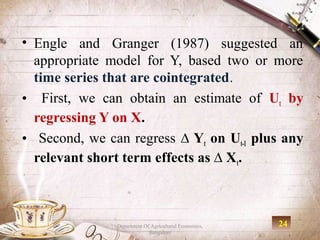 • Engle and Granger (1987) suggested an
  appropriate model for Y, based two or more
  time series that are cointegrated.
• First, we can obtain an estimate of Ut by
  regressing Y on X.
• Second, we can regress ∆ Yt on Ut-1 plus any
  relevant short term effects as ∆ X t.



               Department Of Agricultural Economics,   24
                            Bangalore
 