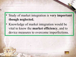 • Study of market integration is very important
  though neglected.
• Knowledge of market integration would be
  vital to know the market efficiency, and to
  device measures to overcome imperfections.




               Department Of Agricultural Economics,   29
                            Bangalore
 