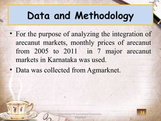 Data and Methodology
• For the purpose of analyzing the integration of
  arecanut markets, monthly prices of arecanut
  from 2005 to 2011 in 7 major arecanut
  markets in Karnataka was used.
• Data was collected from Agmarknet.




                 Department Of Agricultural Economics,   31
                              Bangalore
 
