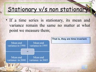Stationary v/s non stationary
• If a time series is stationary, its mean and
  variance remain the same no matter at what
  point we measure them;
                                        That is, they are time invariant.




                Department Of Agricultural Economics,                 4
                             Bangalore
 