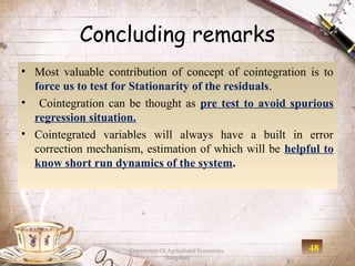 Concluding remarks
• Most valuable contribution of concept of cointegration is to
  force us to test for Stationarity of the residuals.
• Cointegration can be thought as pre test to avoid spurious
  regression situation.
• Cointegrated variables will always have a built in error
  correction mechanism, estimation of which will be helpful to
  know short run dynamics of the system.




                     Department Of Agricultural Economics,   48
                                  Bangalore
 