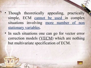 • Though theoretically appealing, practically
  simple, ECM cannot be used in complex
  situations involving more number of non
  stationary variables.
• In such situations one can go for vector error
  correction models (VECM) which are nothing
  but multivariate specification of ECM.




                 Department Of Agricultural Economics,   49
                              Bangalore
 