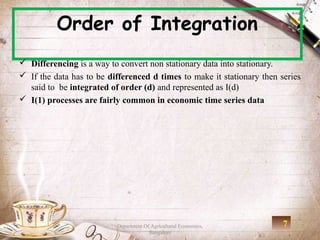 Order of Integration
 Differencing is a way to convert non stationary data into stationary.
 If the data has to be differenced d times to make it stationary then series
  said to be integrated of order (d) and represented as I(d)
 I(1) processes are fairly common in economic time series data




                          Department Of Agricultural Economics,         7
                                       Bangalore
 