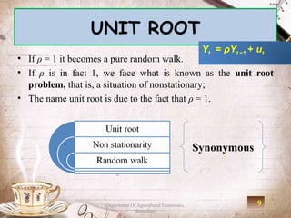 UNIT ROOT
                                                             Yt = ρYt −1 + ut
• If ρ = 1 it becomes a pure random walk.
• If ρ is in fact 1, we face what is known as the unit root
  problem, that is, a situation of nonstationary;
• The name unit root is due to the fact that ρ = 1.




                                                            Synonymous



                    Department Of Agricultural Economics,                  9
                                 Bangalore
 